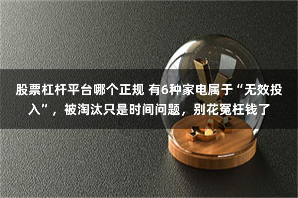 股票杠杆平台哪个正规 有6种家电属于“无效投入”，被淘汰只是时间问题，别花冤枉钱了