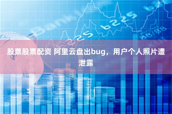 股票股票配资 阿里云盘出bug，用户个人照片遭泄露