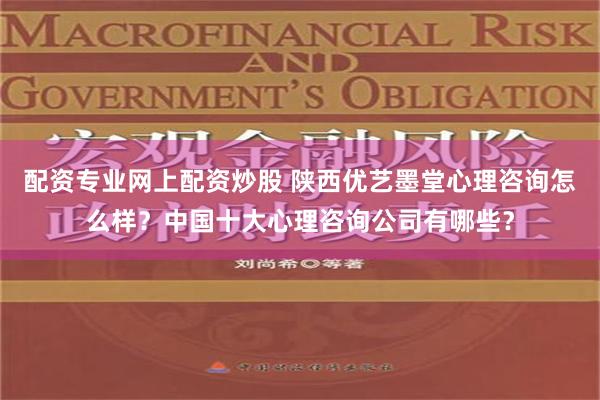 配资专业网上配资炒股 陕西优艺墨堂心理咨询怎么样？中国十大心理咨询公司有哪些？