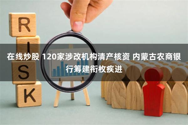 在线炒股 120家涉改机构清产核资 内蒙古农商银行筹建衔枚疾进