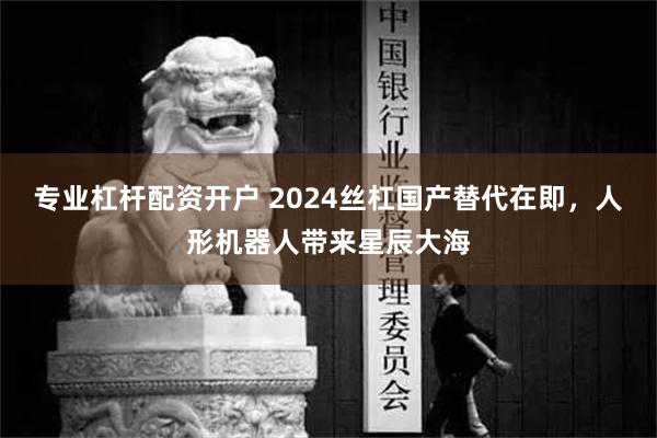 专业杠杆配资开户 2024丝杠国产替代在即，人形机器人带来星辰大海