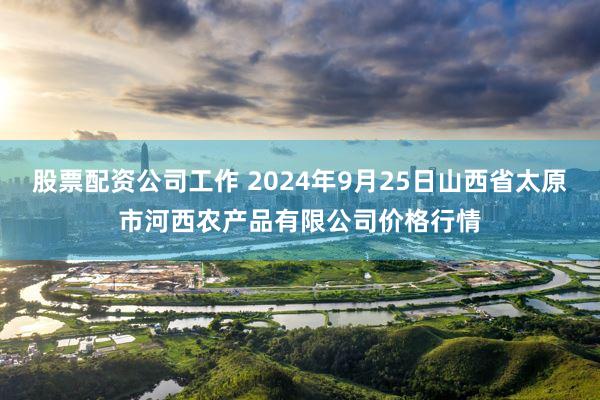 股票配资公司工作 2024年9月25日山西省太原市河西农产品有限公司价格行情