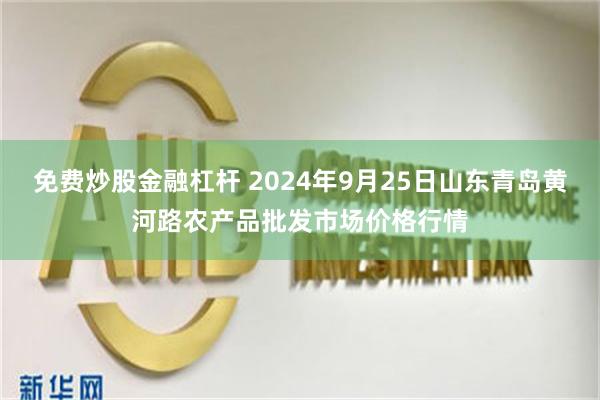 免费炒股金融杠杆 2024年9月25日山东青岛黄河路农产品批发市场价格行情