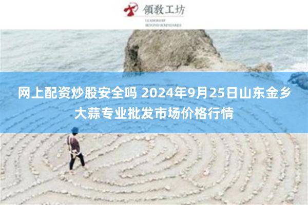 网上配资炒股安全吗 2024年9月25日山东金乡大蒜专业批发市场价格行情