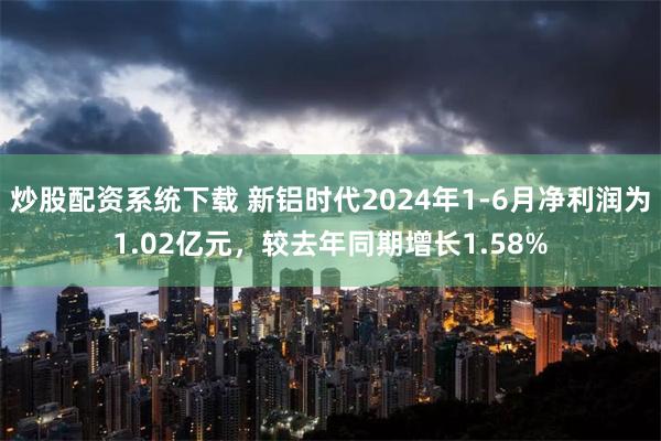 炒股配资系统下载 新铝时代2024年1-6月净利润为1.02亿元，较去年同期增长1.58%