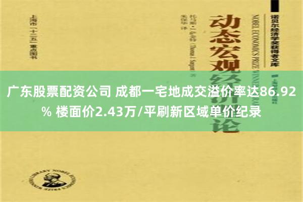 广东股票配资公司 成都一宅地成交溢价率达86.92% 楼面价2.43万/平刷新区域单价纪录