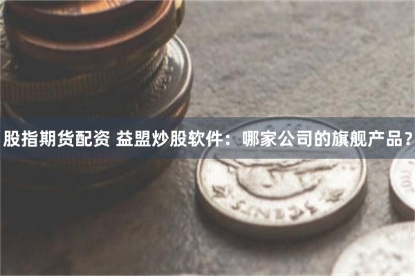 股指期货配资 益盟炒股软件：哪家公司的旗舰产品？