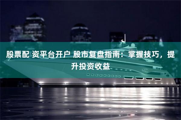 股票配 资平台开户 股市复盘指南：掌握技巧，提升投资收益