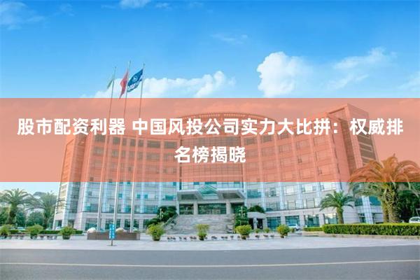 股市配资利器 中国风投公司实力大比拼：权威排名榜揭晓