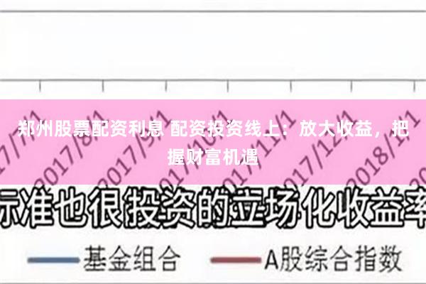 郑州股票配资利息 配资投资线上：放大收益，把握财富机遇