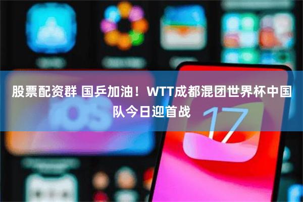 股票配资群 国乒加油！WTT成都混团世界杯中国队今日迎首战