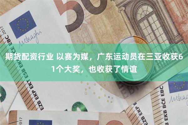 期货配资行业 以赛为媒，广东运动员在三亚收获61个大奖，也收获了情谊