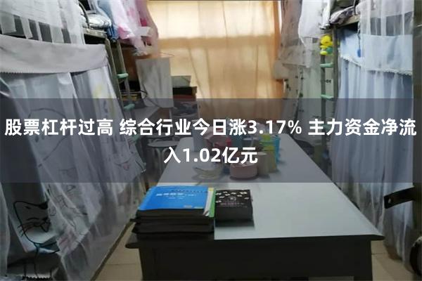 股票杠杆过高 综合行业今日涨3.17% 主力资金净流入1.02亿元