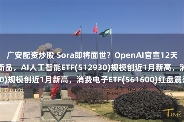 广安配资炒股 Sora即将面世？OpenAI官宣12天12场直播将发布系列新品，AI人工智能ETF(512930)规模创近1月新高，消费电子ETF(561600)红盘震荡