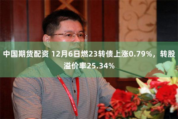 中国期货配资 12月6日燃23转债上涨0.79%，转股溢价率25.34%