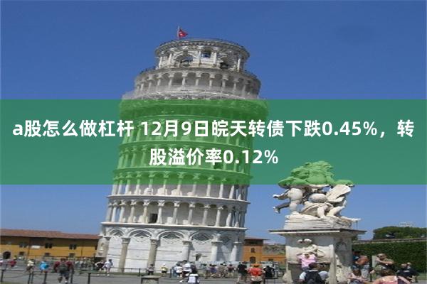 a股怎么做杠杆 12月9日皖天转债下跌0.45%，转股溢价率0.12%