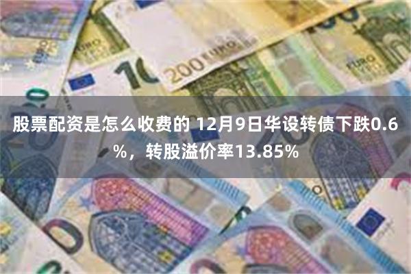 股票配资是怎么收费的 12月9日华设转债下跌0.6%，转股溢价率13.85%