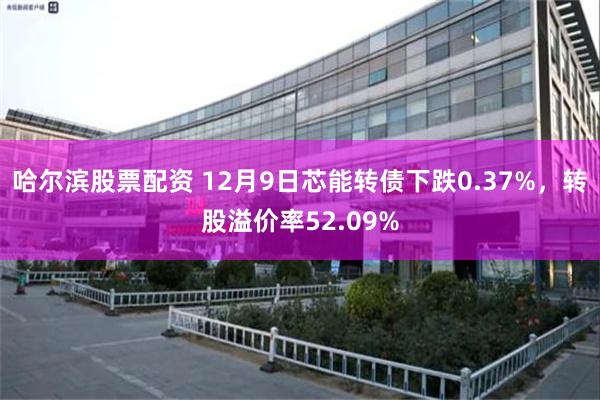 哈尔滨股票配资 12月9日芯能转债下跌0.37%，转股溢价率52.09%