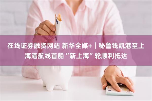 在线证劵融资网站 新华全媒+｜秘鲁钱凯港至上海港航线首船“新上海”轮顺利抵达