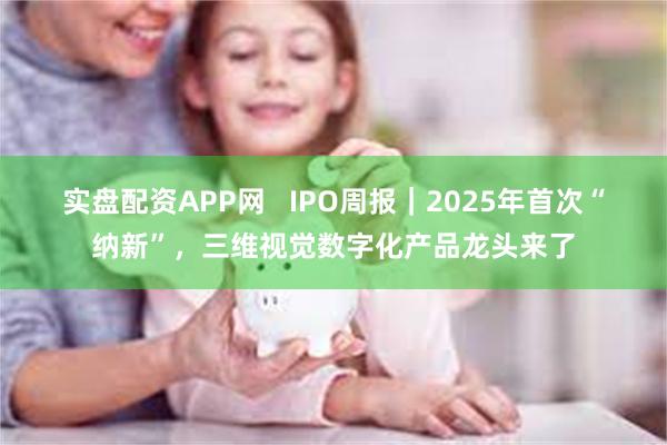 实盘配资APP网   IPO周报｜2025年首次“纳新”，三维视觉数字化产品龙头来了