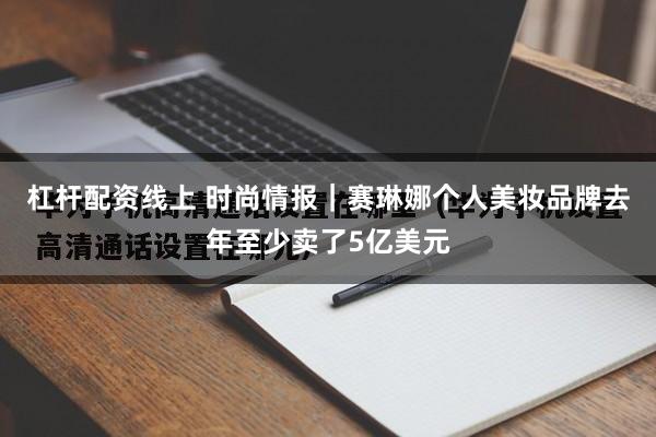 杠杆配资线上 时尚情报｜赛琳娜个人美妆品牌去年至少卖了5亿美元