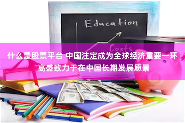 什么是股票平台 中国注定成为全球经济重要一环 高盛致力于在中国长期发展愿景