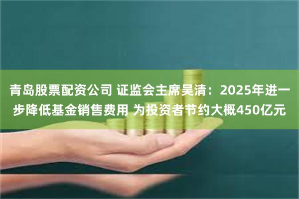 青岛股票配资公司 证监会主席吴清：2025年进一步降低基金销售费用 为投资者节约大概450亿元