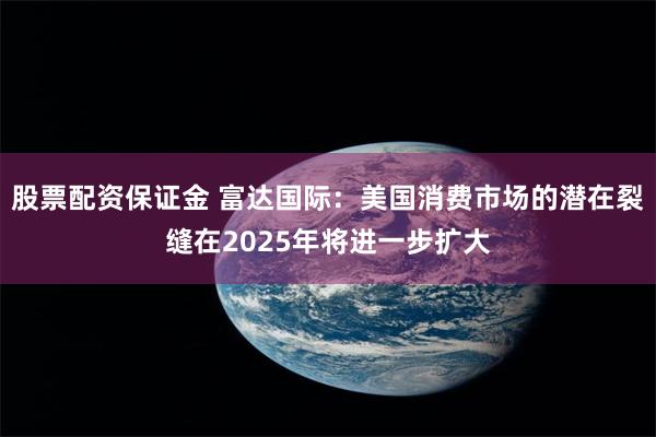 股票配资保证金 富达国际：美国消费市场的潜在裂缝在2025年将进一步扩大