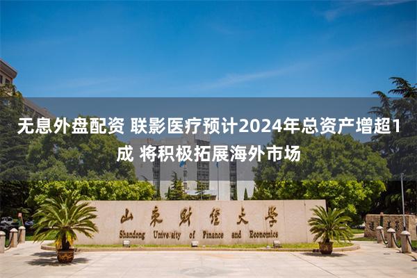 无息外盘配资 联影医疗预计2024年总资产增超1成 将积极拓展海外市场