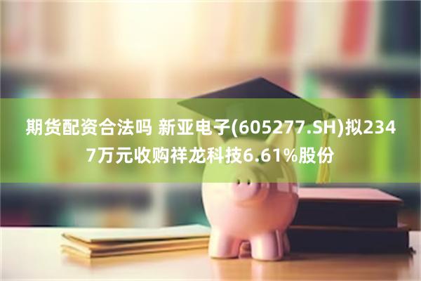 期货配资合法吗 新亚电子(605277.SH)拟2347万元收购祥龙科技6.61%股份
