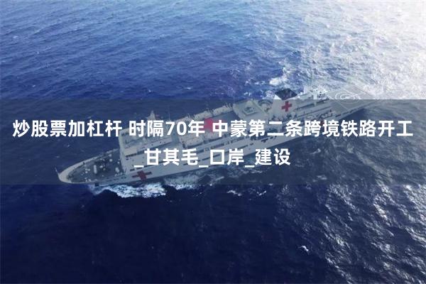 炒股票加杠杆 时隔70年 中蒙第二条跨境铁路开工_甘其毛_口岸_建设