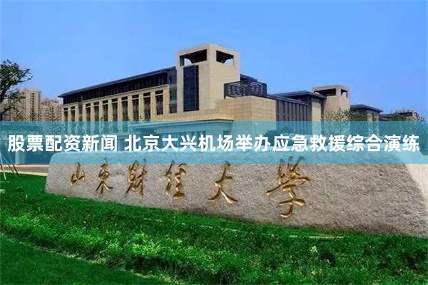 股票配资新闻 北京大兴机场举办应急救援综合演练