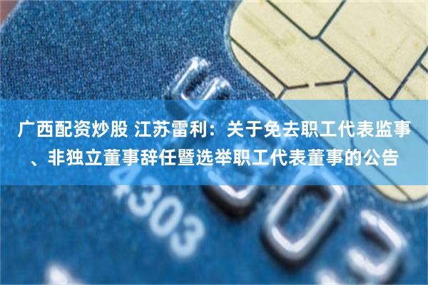 广西配资炒股 江苏雷利：关于免去职工代表监事、非独立董事辞任暨选举职工代表董事的公告