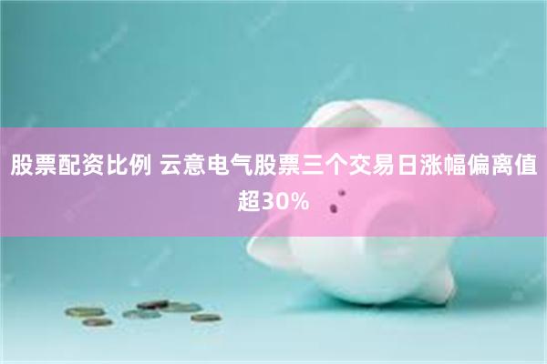 股票配资比例 云意电气股票三个交易日涨幅偏离值超30%