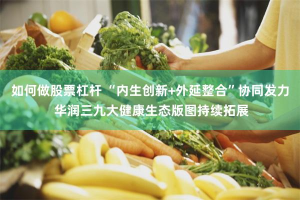 如何做股票杠杆 “内生创新+外延整合”协同发力 华润三九大健康生态版图持续拓展