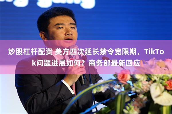 炒股杠杆配资 美方四次延长禁令宽限期，TikTok问题进展如何？商务部最新回应