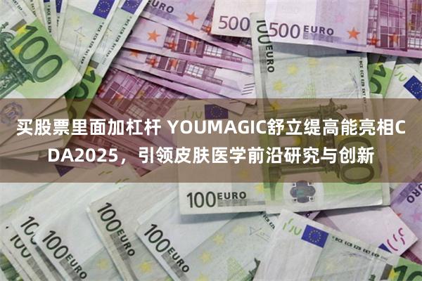 买股票里面加杠杆 YOUMAGIC舒立缇高能亮相CDA2025，引领皮肤医学前沿研究与创新