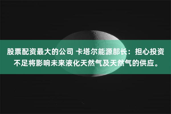 股票配资最大的公司 卡塔尔能源部长：担心投资不足将影响未来液化天然气及天然气的供应。