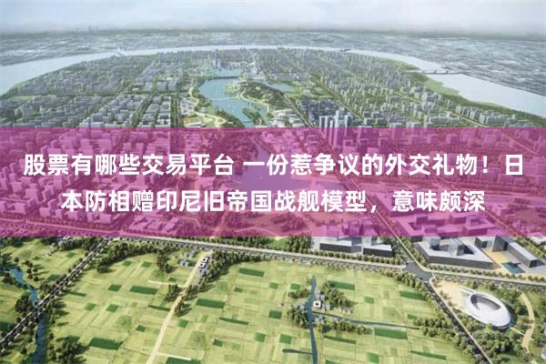 股票有哪些交易平台 一份惹争议的外交礼物！日本防相赠印尼旧帝国战舰模型，意味颇深