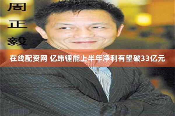 在线配资网 亿纬锂能上半年净利有望破33亿元