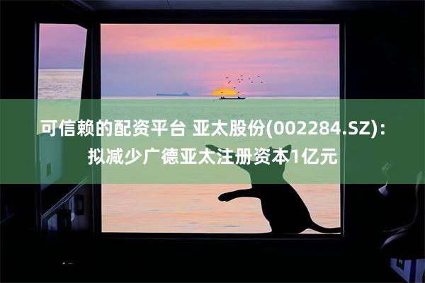 可信赖的配资平台 亚太股份(002284.SZ)：拟减少广德亚太注册资本1亿元