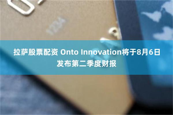 拉萨股票配资 Onto Innovation将于8月6日发布第二季度财报