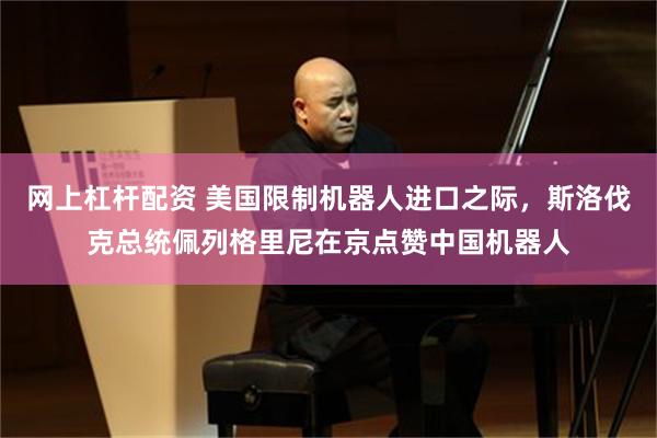 网上杠杆配资 美国限制机器人进口之际，斯洛伐克总统佩列格里尼在京点赞中国机器人