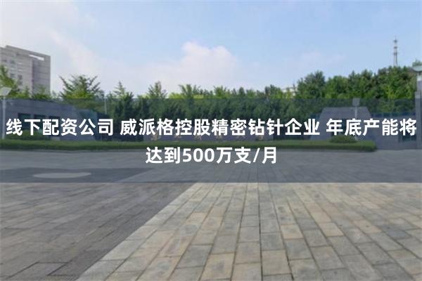 线下配资公司 威派格控股精密钻针企业 年底产能将达到500万支/月
