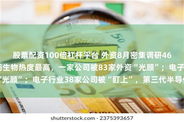 股票配资100倍杠杆平台 外资8月密集调研464家A股上市公司：医药生物热度最高，一家公司被83家外资“光顾”；电子行业38家公司被“盯上”，第三代半导体热度不减