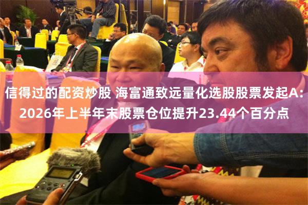 信得过的配资炒股 海富通致远量化选股股票发起A：2026年上半年末股票仓位提升23.44个百分点
