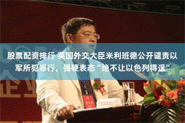股票配资排行 英国外交大臣米利班德公开谴责以军所犯罪行，强硬表态“绝不让以色列得逞”