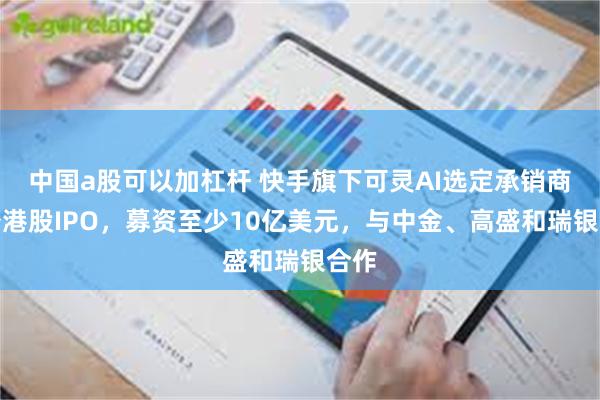 中国a股可以加杠杆 快手旗下可灵AI选定承销商筹备港股IPO，募资至少10亿美元，与中金、高盛和瑞银合作