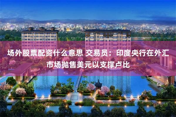 场外股票配资什么意思 交易员：印度央行在外汇市场抛售美元以支撑卢比